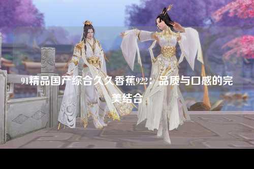 91精品国产综合久久香蕉922：品质与口感的完美结合