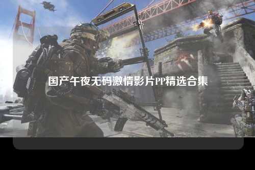 国产午夜无码激情影片PP精选合集