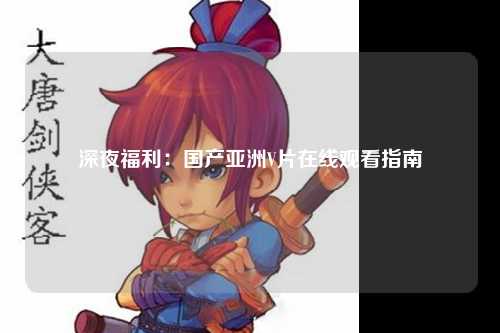深夜福利：国产亚洲V片在线观看指南