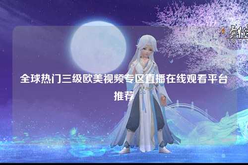 全球热门三级欧美视频专区直播在线观看平台推荐