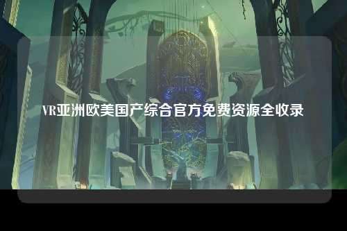 VR亚洲欧美国产综合官方免费资源全收录