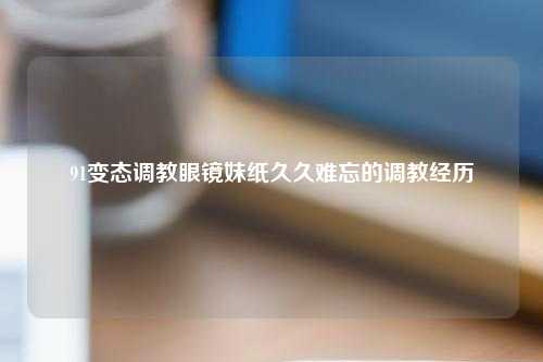 91变态调教眼镜妹纸久久难忘的调教经历