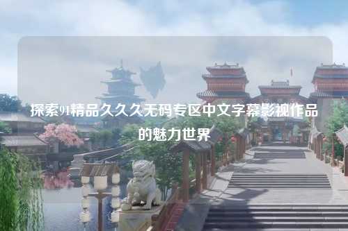 探索91精品久久久无码专区中文字幕影视作品的魅力世界