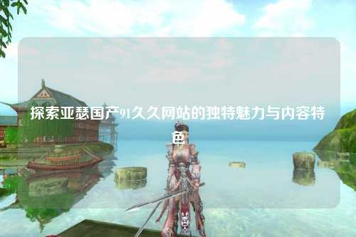 探索亚瑟国产91久久网站的独特魅力与内容特色