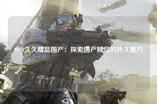 9191久久精品国产：探索国产精品的持久魅力