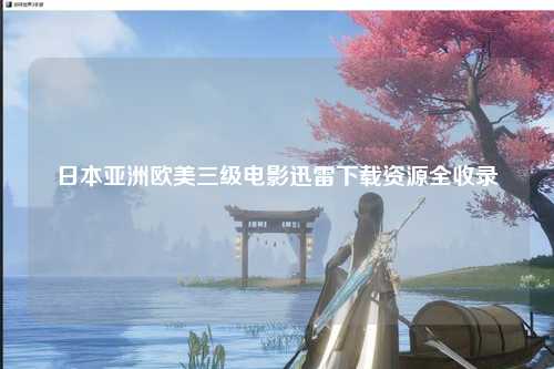 日本亚洲欧美三级电影迅雷下载资源全收录