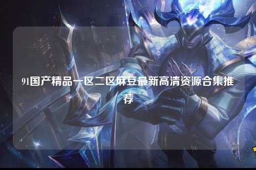 91国产精品一区二区麻豆最新高清资源合集推荐
