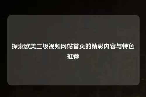 探索欧美三级视频网站首页的精彩内容与特色推荐