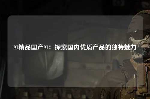 91精品国产91：探索国内优质产品的独特魅力