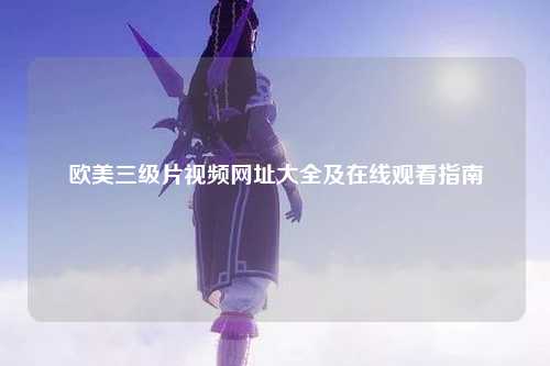 欧美三级片视频网址大全及在线观看指南