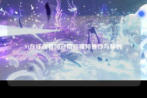 91在线观看国产精品视频推荐与解析