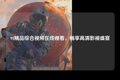 91精品综合视频在线观看，畅享高清影视盛宴