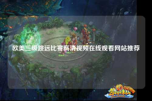 欧美三级跳远比赛高清视频在线观看网站推荐