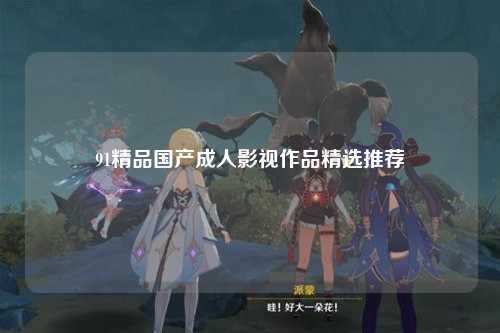 91精品国产成人影视作品精选推荐