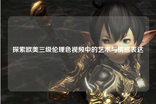 探索欧美三级伦理色视频中的艺术与情感表达