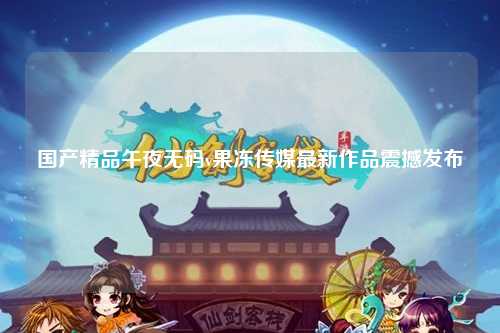 国产精品午夜无码v果冻传媒最新作品震撼发布