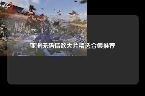 亚洲无码情欲大片精选合集推荐