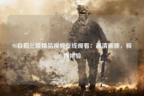 91自拍三级精品视频在线观看：高清画质，极致体验