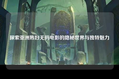 探索亚洲熟妇无码电影的隐秘世界与独特魅力
