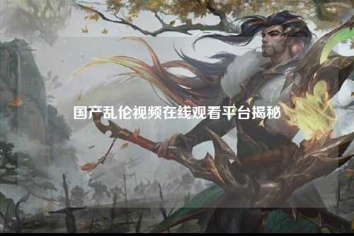 国产乱伦视频在线观看平台揭秘