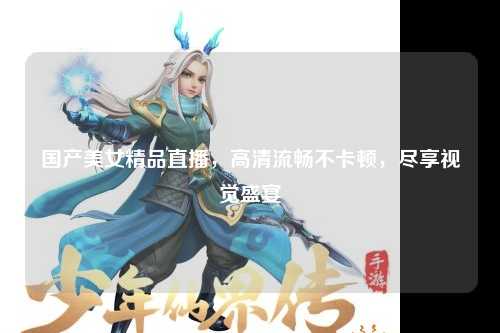 国产美女精品直播，高清流畅不卡顿，尽享视觉盛宴