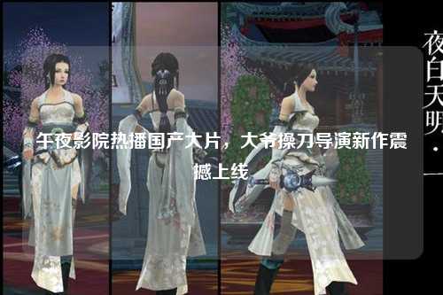 午夜影院热播国产大片，大爷操刀导演新作震撼上线