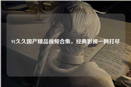 91久久国产精品视频合集，经典影视一网打尽