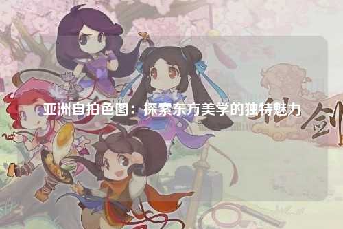 亚洲自拍色图：探索东方美学的独特魅力