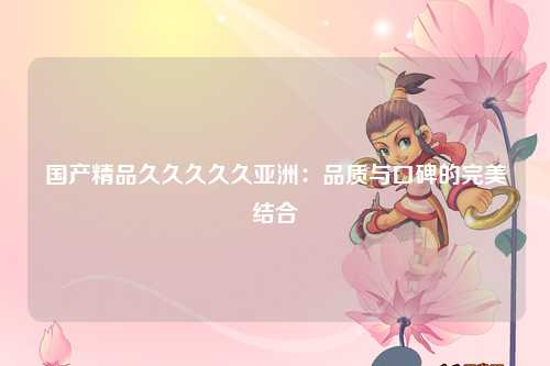 国产精品久久久久久亚洲：品质与口碑的完美结合