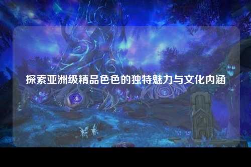 探索亚洲级精品色色的独特魅力与文化内涵