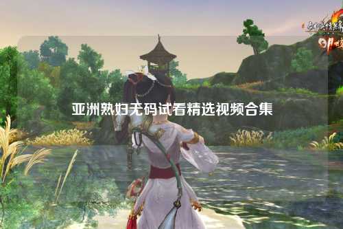 亚洲熟妇无码试看精选视频合集