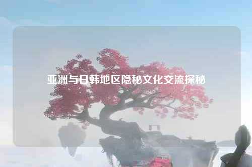 亚洲与日韩地区隐秘文化交流探秘