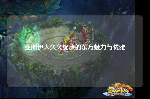 亚洲伊人久久绽放的东方魅力与优雅