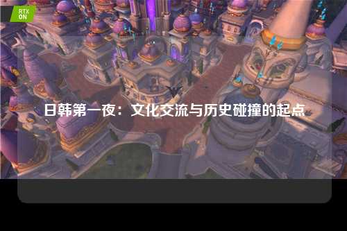 日韩第一夜：文化交流与历史碰撞的起点