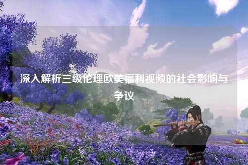 深入解析三级伦理欧美福利视频的社会影响与争议