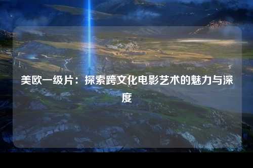 美欧一级片：探索跨文化电影艺术的魅力与深度
