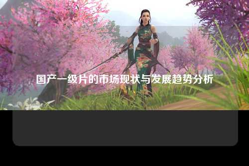 国产一级片的市场现状与发展趋势分析