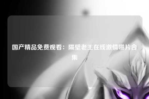 国产精品免费观看：隔壁老王在线激情啪片合集