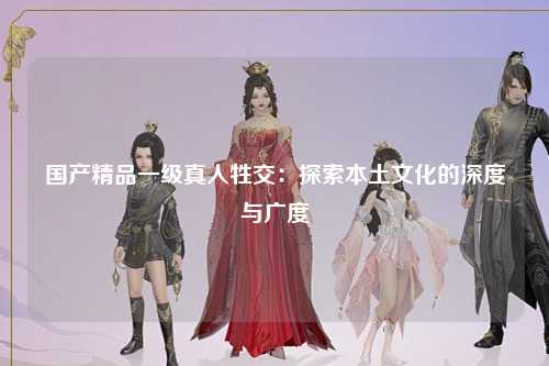 国产精品一级真人牲交：探索本土文化的深度与广度