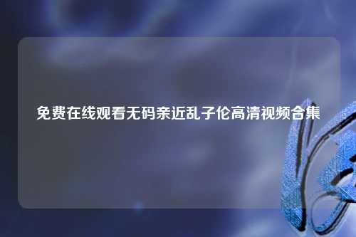 免费在线观看无码亲近乱子伦高清视频合集
