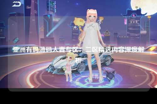 亚洲有码薄码人妻专区：二区精选内容深度解析