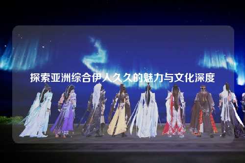 探索亚洲综合伊人久久的魅力与文化深度