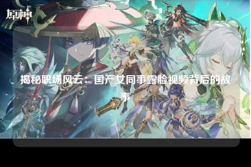 揭秘职场风云：国产女同事露脸视频背后的故事