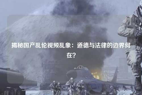 揭秘国产乱伦视频乱象：道德与法律的边界何在？