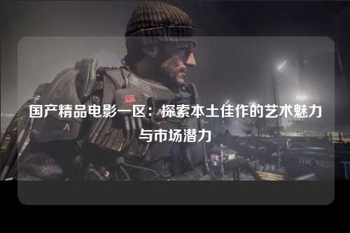 国产精品电影一区：探索本土佳作的艺术魅力与市场潜力