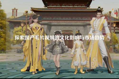 探索国产毛片视屏的文化影响与市场趋势
