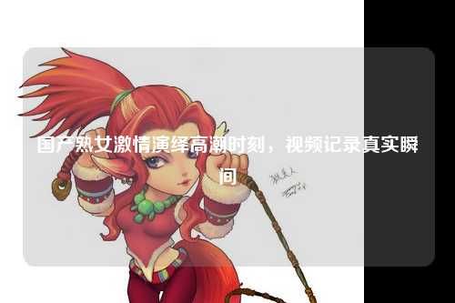 国产熟女激情演绎高潮时刻，视频记录真实瞬间