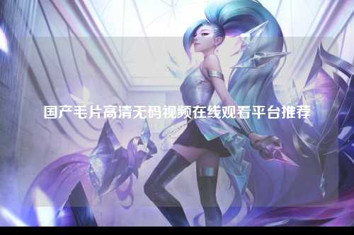 国产毛片高清无码视频在线观看平台推荐