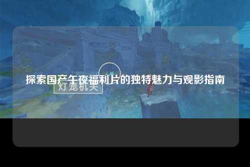 探索国产午夜福利片的独特魅力与观影指南