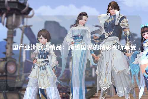 国产亚洲欧美精品：跨越国界的精彩视听享受